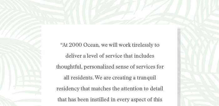 “At 2000 Ocean, we will work tirelessly to  deliver a level of service that includes  thoughtful, personalized sense of services for  all residents. We are creating a tranquil  residency that matches the attention to detail  that has been instilled in every aspect of this  unparalleled development project. We look  forward to welcoming you home.”