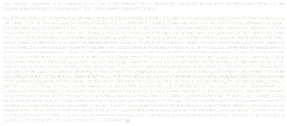 ORAL REPRESENTATIONS CANNOT BE RELIED UPON AS CORRECTLY STATING THE REPRESENTATIONS OF THE DEVELOPER. FOR CORRECT REPRESENTATIONS, REFERENCE SHOULD BE MADE TO THE DOCUMENTS REQUIRED BY SECTION 718.503, FLORIDA STATUTES, TO BE FURNISHED BY A DEVELOPER TO A BUYER.

                  The Condominium, which is also known as Midtown Park Condominium, is being developed by RM MP DEV VENTURE, LLC, a Delaware limited liability company (“Developer”) which has a limited right to use the trademarked names and logos of Proper Hotels. The license may be terminated or may expire without renewal, in which case Midtown Park by Proper will not be identified as a Proper branded project and the Developer will not have any rights to use Proper trademarks. Additionally, neither Rosso Development nor Midtown Developments is the project Developer. Any and all statements, disclosures and/or representations shall be deemed made by Developer and not a third party. This offering is made only by the prospectus (offering circular) for the Condominium and no statement should be relied upon if not made in the prospectus. This is not intended to be an offer to sell nor a solicitation of offers to buy in any jurisdiction where prohibited by law, and your eligibility for purchase will depend upon your state of residency. All sketches, renderings, graphic materials, plans, features, amenities, specifications, terms, conditions and statements contained in this brochure are proposed only, and the Developer reserves the right to modify, revise or withdraw any or all of same in its sole discretion and without prior notice. Certain finishes, furnishings and services, may not be included with the purchase of a unit, and if provided, may be upgrades or extras and require additional payments. Consult the Developer's prospectus and the Agreement for a description of those features/items which are to be included in the units. Dimensions and square footages and ceiling heights are approximate and may vary based on final permitting and actual construction. Restaurants, culinary experiences, bars, retail, fitness facilities and/or other business establishments are anticipated to be operated from the commercial components of the Condominium which will be offered for sale to third parties. Determination regarding use of the commercial components will be in the discretion of the purchasers of those spaces and there is no assurance that they will be used for the purposes, and/or with the operators, named herein. Neighborhood restaurants, shopping and attractions referenced herein are off-site and not controlled by the Developer. They are accurate as of the date of this publication, however there is no guarantee that they will continue to exist or that there won't be changes and/or substitutions of same. The beach club referenced in this brochure is not located onsite at the Condominium. It is to be located off site and is anticipated to be provided through a separate agreement with a third party and may for a limited term. Short term rentals of units will require each owner to obtain a certificate of use from the applicable governing agency and is otherwise subject to zoning and other applicable laws. The project graphics, renderings and text provided herein are copyrighted works owned by the developer. All rights reserved. Unauthorized reproduction, display or other dissemination of such materials is strictly prohibited and constitutes copyright infringement. No real estate broker is authorized to make any representations or other statements regarding the projects, and no agreements with, deposits paid to or other arrangements made with any real estate broker are or shall be binding on the developer. All prices are subject to change at any time and without notice, and do not include optional features or premiums for upgraded units. From time to time, price changes may have occurred that are not yet reflected on this brochure. Please check with the sales center for the most current pricing.