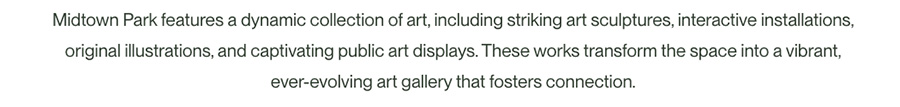Midtown Park features a dynamic collection of art, including striking art sculptures, interactive installations, original illustrations, and captivating public art displays. These works transform the space into a vibrant, ever-evolving art gallery that fosters connection.