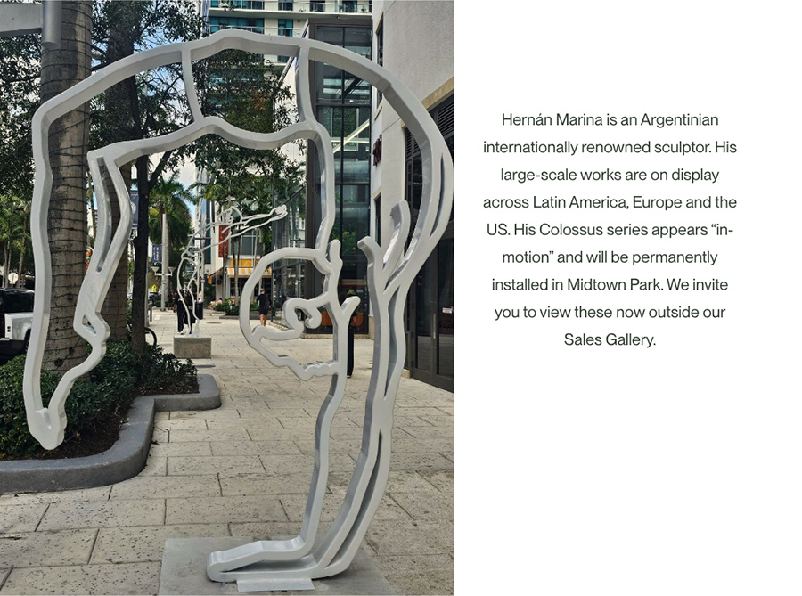 Image-Hernán Marina is an Argentinian internationally renowned sculptor. His large-scale works are on display across Latin America, Europe and the US. His Colossus series appears “in-motion” and will be permanently installed in Midtown Park. We invite you to view these now outside our Sales Gallery.