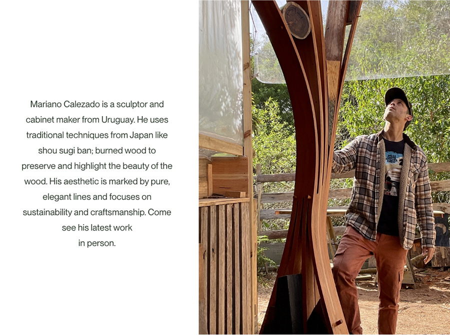 Image-Mariano Calezado is a sculptor and cabinet maker from Uruguay. He uses traditional techniques from Japan like shou sugi ban; burned wood to preserve and highlight the beauty of the wood. His aesthetic is marked by pure, elegant lines and focuses on sustainability and craftsmanship. Come see his latest work in person.